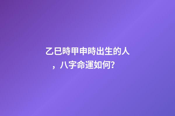 乙巳時甲申時出生的人，八字命運如何？
